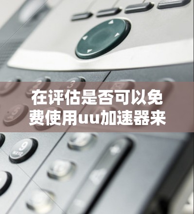 在评估是否可以免费使用uu加速器来加速Steam社区时,以下是综合考虑的因素和建议