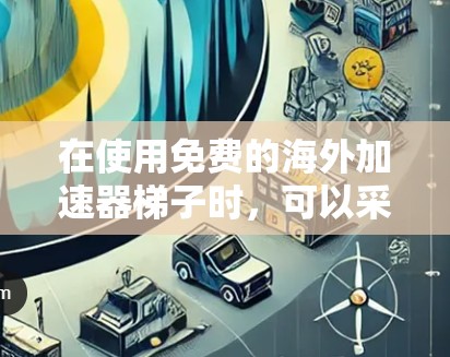 在使用免费的海外加速器梯子时,可以采取以下步骤来逐步优化和解决问题 在使用免费的海外加速器梯子时,可以采取以下步骤来逐步优化和解决问题