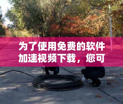为了使用免费的软件加速视频下载,您可以按照以下步骤操作 为了使用免费的软件加速视频下载,您可以按照以下步骤操作