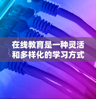 在线教育是一种灵活和多样化的学习方式,通过网络进行教学和学习。以下是对在线教育的详细总结