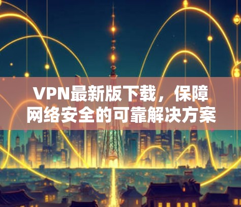 VPN最新版下载,保障网络安全的可靠解决方案