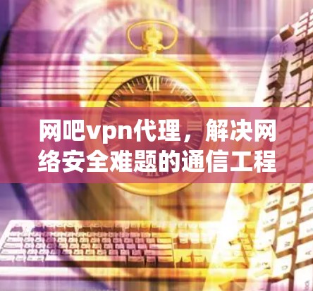 网吧vpn代理,解决网络安全难题的通信工程师建议