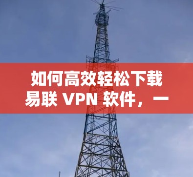 如何高效轻松下载易联 VPN 软件,一步到位的下载技巧