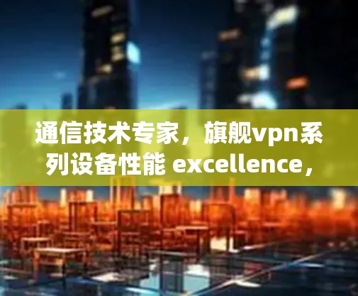 通信技术专家，旗舰vpn系列设备性能 excellence，助力信号传输！