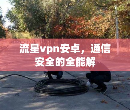 流星vpn安卓,通信安全的全能解