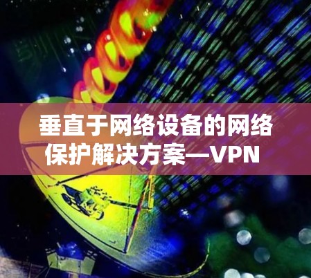 垂直于网络设备的网络保护解决方案—VPN 的重要性与创新