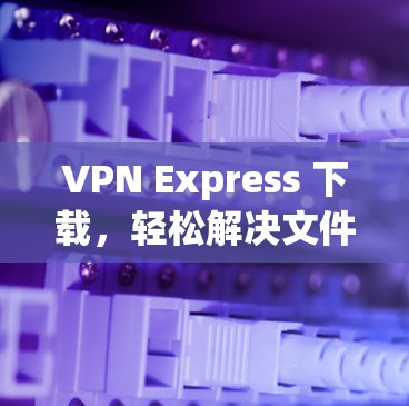 VPN Express 下载，轻松解决文件下载难题