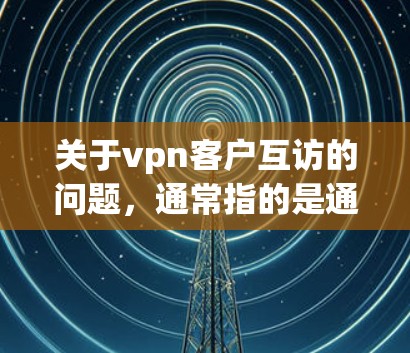 关于vpn客户互访的问题，通常指的是通过VPN（如Zscaler、Veva、Netnado等）与客户的实时沟通。以下是一些可能涉及的内容或建议