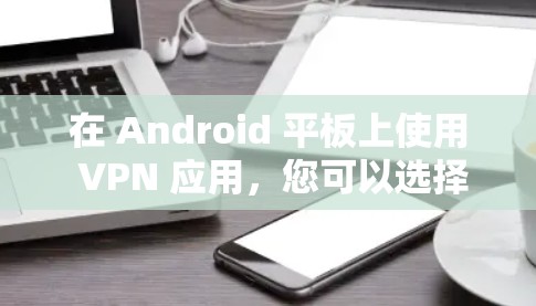在 Android 平板上使用 VPN 应用,您可以选择以下几种 VPN 软件进行安装和使用