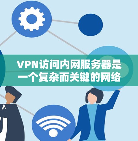 VPN访问内网服务器是一个复杂而关键的网络社交工程,涉及多个方面,包括法律、技术、安全和合规性。以下是一个分步的指南,帮助您理解和执行这个过程