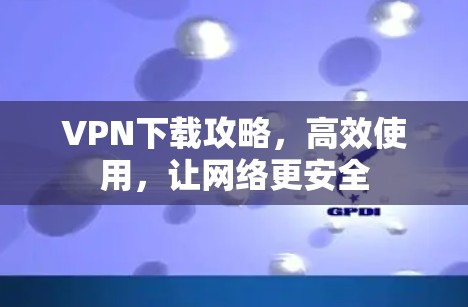 VPN下载攻略,高效使用,让网络更安全