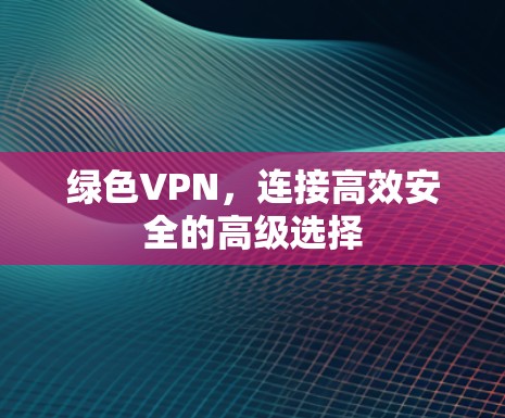 绿色VPN,连接高效安全的高级选择 绿色VPN,连接高效安全的高级选择