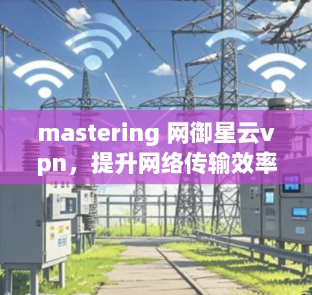mastering 网御星云vpn,提升网络传输效率的可靠解决方案 mastering 网御星云vpn,提升网络传输效率的可靠解决方案