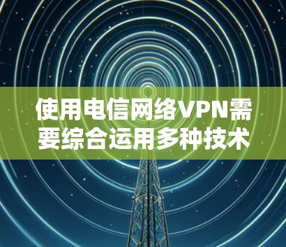 使用电信网络VPN需要综合运用多种技术知识和技能,以下是详细的步骤指南