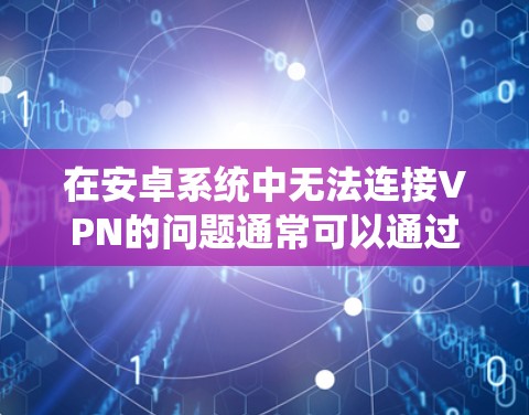 在安卓系统中无法连接VPN的问题通常可以通过以下步骤逐一排查