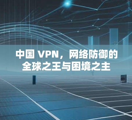 中国 VPN,网络防御的全球之王与困境之主