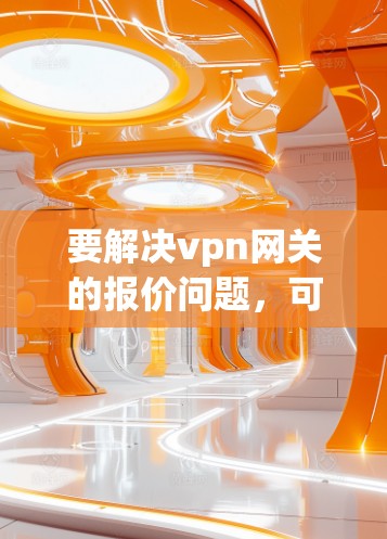 要解决vpn网关的报价问题,可以按照以下步骤进行