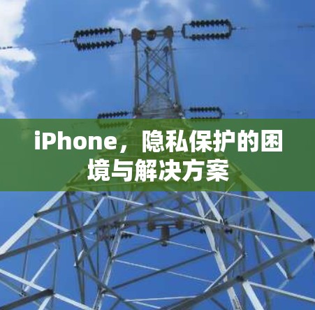 iPhone,隐私保护的困境与解决方案