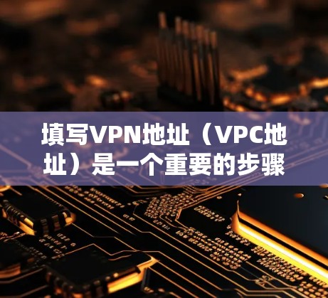 填写VPN地址（VPC地址）是一个重要的步骤，确保VPN连接的安全和稳定。以下是逐步的填写和管理方法