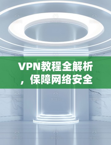 VPN教程全解析，保障网络安全的实用指南