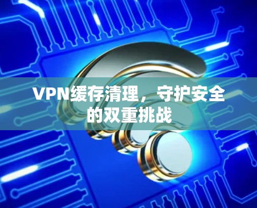 VPN缓存清理，守护安全的双重挑战