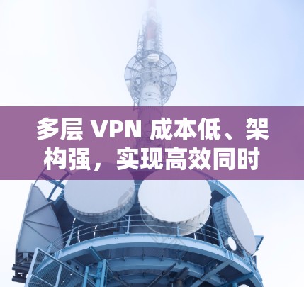 多层 VPN 成本低、架构强，实现高效同时上网的通信解决方案