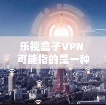 乐视盒子VPN 可能指的是一种Box（易云网络）的VPN服务。Box 是易云网络（乐视网）提供的云服务平台，用户可以通过 Box 进行网络搜索、文件管理、聊天等