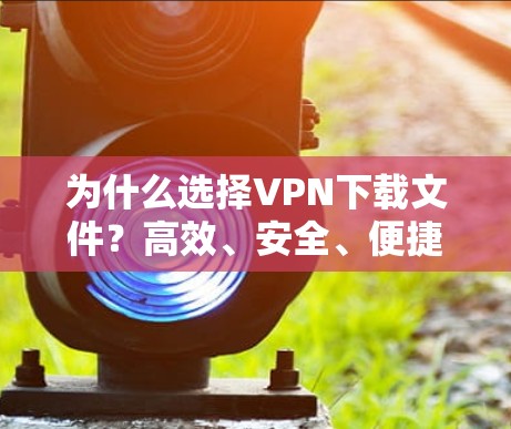 为什么选择VPN下载文件?高效、安全、便捷,你值得考虑!