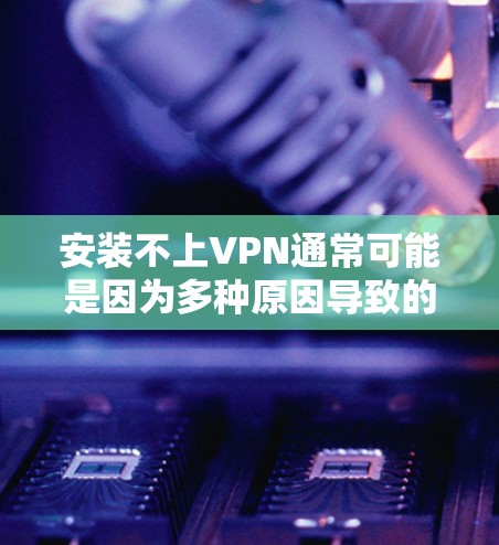 安装不上VPN通常可能是因为多种原因导致的,以下是逐步排查和解决问题的步骤