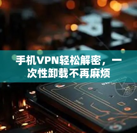 手机VPN轻松解密，一次性卸载不再麻烦