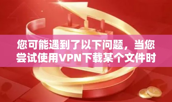 您可能遇到了以下问题，当您尝试使用VPN下载某个文件时，下载过程出现了错误提示，或者文件无法打开。这种情况可能涉及以下几种原因和解决方法