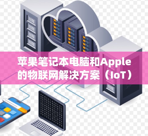 苹果笔记本电脑和Apple的物联网解决方案（IoT）是苹果近年来在多个领域的重要创新。以下是关于这两个方面的详细介绍