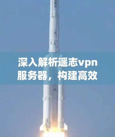 深入解析遥志vpn服务器，构建高效、安全的通信系统
