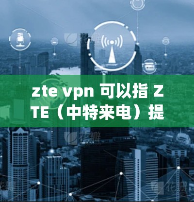 zte vpn 可以指 ZTE(中特来电)提供的VPN服务。以下是关于 ZTE VPN 的一些信息
