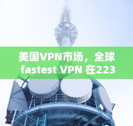 美国VPN市场,全球 fastest VPN 在223年的崛起