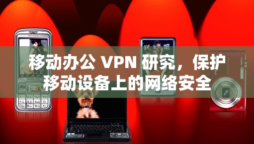 移动办公 VPN 研究，保护移动设备上的网络安全