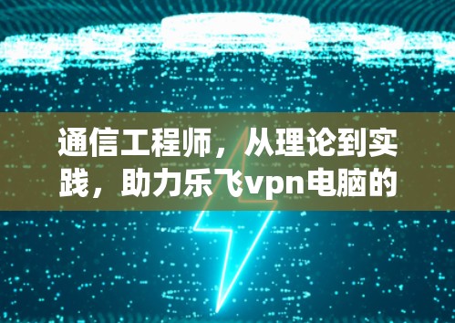通信工程师,从理论到实践,助力乐飞vpn电脑的高效运作