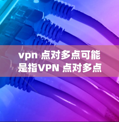 vpn 点对多点可能是指VPN 点对多点配置，即在VPN中设置点对点连接，确保双方设备不共享设备，提升安全性