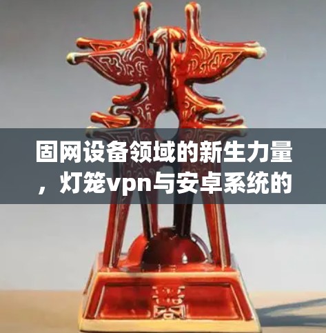 固网设备领域的新生力量,灯笼vpn与安卓系统的完美融合
