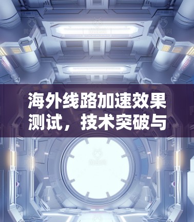 海外线路加速效果测试,技术突破与用户体验提升 海外线路加速效果测试,技术突破与用户体验提升