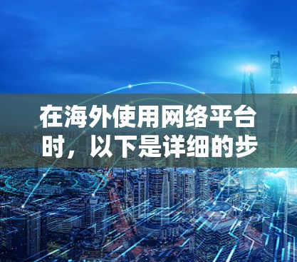 在海外使用网络平台时，以下是详细的步骤指南，涵盖注册登录、账号设置、权限管理等关键步骤