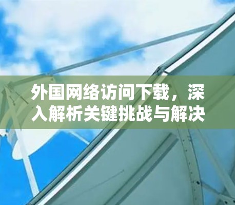 外国网络访问下载，深入解析关键挑战与解决方案