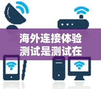 海外连接体验测试是测试在不同国家或不同网络环境下使用Web应用的连接体验。以下是一些可能涉及的因素