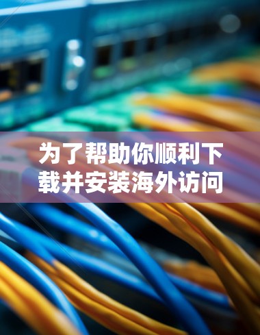 为了帮助你顺利下载并安装海外访问加速工具,以下是一个清晰的步骤指南 为了帮助你顺利下载并安装海外访问加速工具,以下是一个清晰的步骤指南
