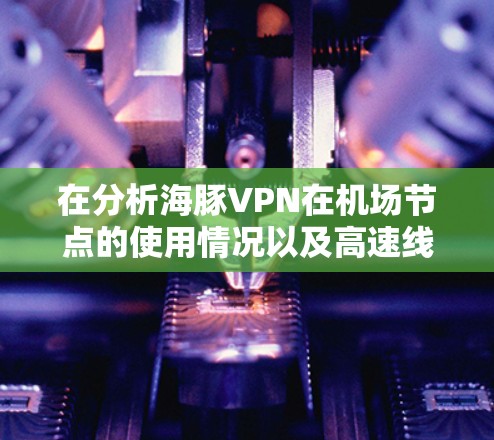 在分析海豚VPN在机场节点的使用情况以及高速线路选择时，以下是详细的总结