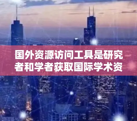 国外资源访问工具是研究者和学者获取国际学术资源的重要手段之一。以下是一些常用的国外资源访问工具，可以根据具体需求选择合适的工具