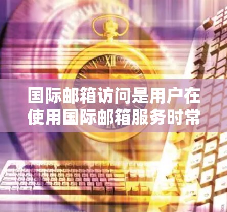 国际邮箱访问是用户在使用国际邮箱服务时常见的操作,以下是一些可能涉及的问题和解决方案 国际邮箱访问是用户在使用国际邮箱服务时常见的操作,以下是一些可能涉及的问题和解决方案