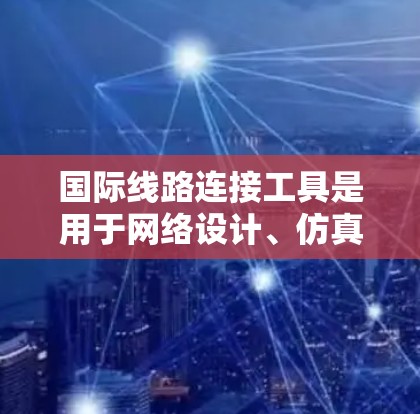 国际线路连接工具是用于网络设计、仿真和分析的软件，每个工具有不同的功能和适用场景。以下是几种主要的工具及其特点和操作步骤