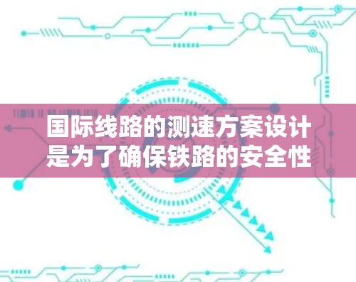 国际线路的测速方案设计是为了确保铁路的安全性和舒适度，提升乘客的出行体验。以下是一个详细的说明