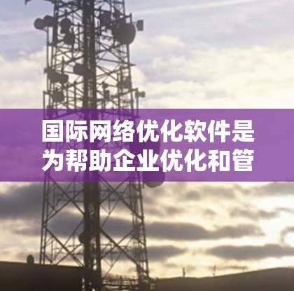 国际网络优化软件是为帮助企业优化和管理国际互联网网络而设计的工具，广泛应用于跨国企业、国际互联网服务提供商、互联网设备制造商等。以下是该领域的主要信息总结